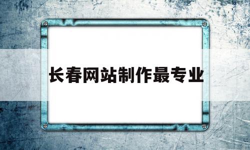 长春网站制作最专业(长春网站制作人才招聘)