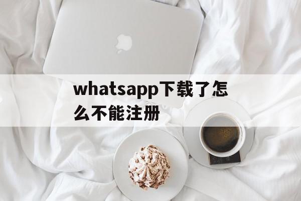 whatsapp下载了怎么不能注册(whatsapp手机注册不了有什么办法吗)