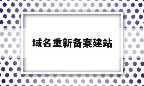 域名重新备案建站(域名转出需要重新备案吗)