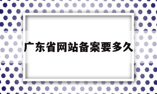 广东省网站备案要多久(广东网站备案注销只能发传真吗)