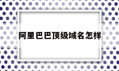 阿里巴巴顶级域名怎样(阿里巴巴顶级域名有什么用)