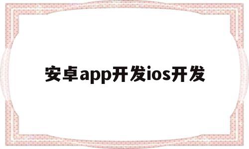 安卓app开发ios开发(安卓开发和ios开发的区别)