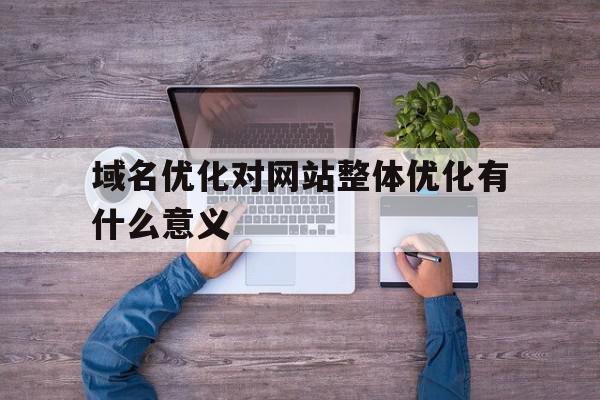 域名优化对网站整体优化有什么意义(域名优化对网站整体优化有什么意义和作用)