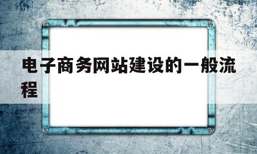 电子商务网站建设的一般流程(电子商务网站的建设流程是怎样的)