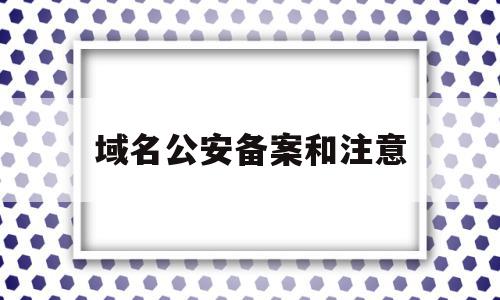 域名公安备案和注意(域名公安备案有什么用)