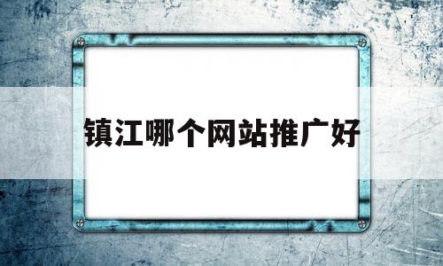 镇江哪个网站推广好(镇江有哪些知名度平台)