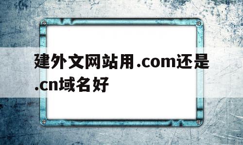 建外文网站用.com还是.cn域名好(建外文网站用com还是cn域名好用)