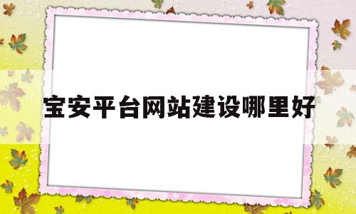 宝安平台网站建设哪里好(深圳宝安网络科技有限公司有哪些)