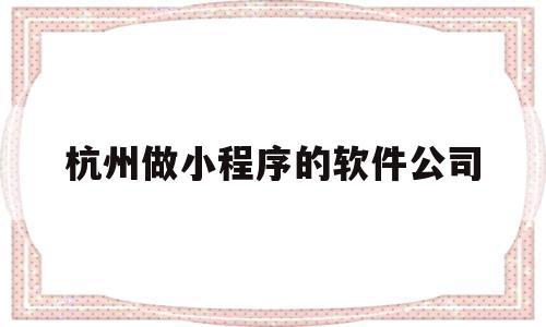 杭州做小程序的软件公司(杭州小程序制作开发哪个公司比较权威)