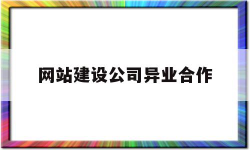 网站建设公司异业合作(网站建设公司异业合作协议书)