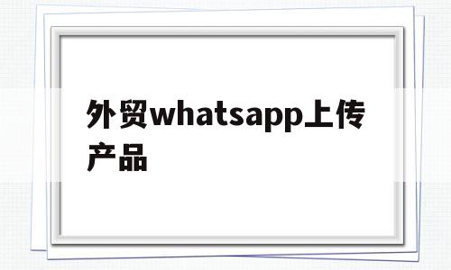 外贸whatsapp上传产品(如何在whatsapp上卖货发广告)