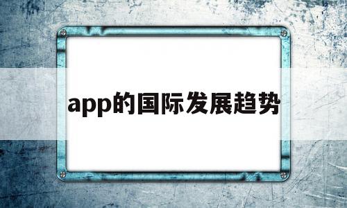 app的国际发展趋势(国内外app的发展现状和趋势)