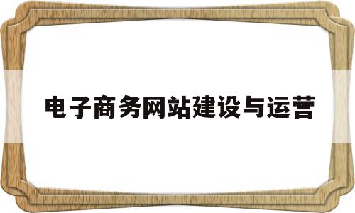 电子商务网站建设与运营(电子商务网站的建设流程是怎么样的)