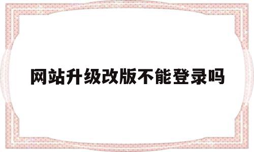 网站升级改版不能登录吗(网站升级改版不能登录吗安全吗)