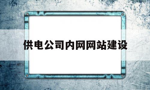 供电公司内网网站建设(供电公司电网建设工作汇报)