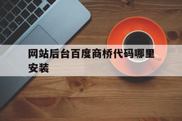 网站后台百度商桥代码哪里安装(百度商桥加在网站哪)