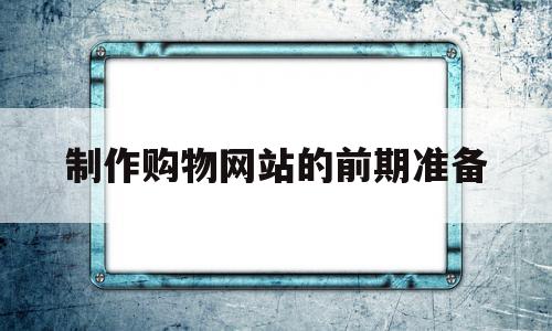 制作购物网站的前期准备(制作购物网站的前期准备怎么写)