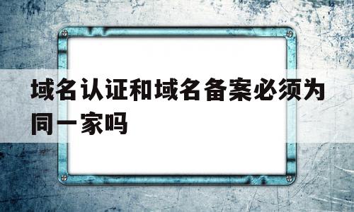 域名认证和域名备案必须为同一家吗(域名认证和域名备案必须为同一家吗为什么)