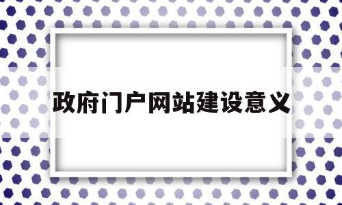 政府门户网站建设意义(政府门户网站建设意义是什么)