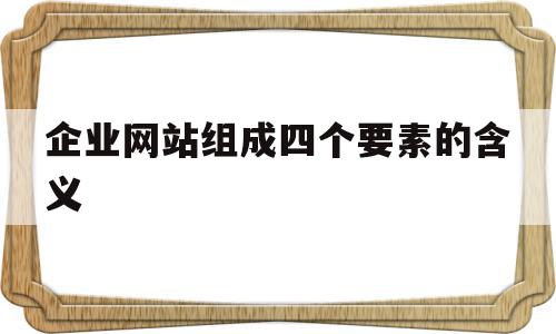 企业网站组成四个要素的含义(企业网站一般分为几个组成部分)