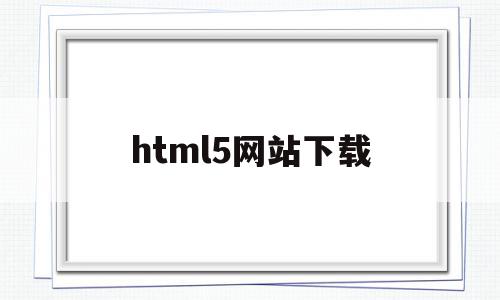 html5网站下载(HTML5下载什么软件)