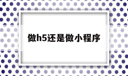 做h5还是做小程序(h5和小程序有什么区别),做h5还是做小程序(h5和小程序有什么区别),做h5还是做小程序,信息,视频,微信,第1张