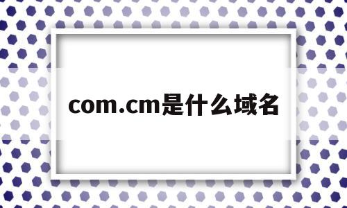 com.cm是什么域名(com是指什么域名!1)