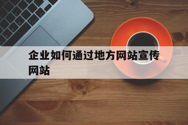 企业如何通过地方网站宣传网站(企业通过网站可以在网络中开展哪些业务)