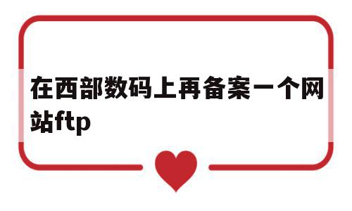 在西部数码上再备案一个网站ftp(西部数码备案的域名能在阿里云服务器用吗)