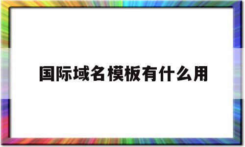 国际域名模板有什么用(国际域名模板有什么用途)