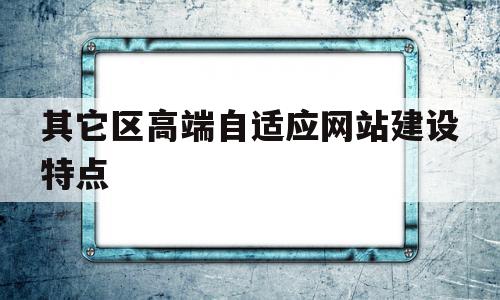 其它区高端自适应网站建设特点(其它区高端自适应网站建设特点有哪些)