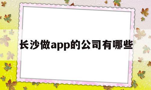 长沙做app的公司有哪些(长沙app软件开发)