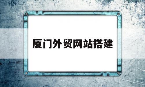 厦门外贸网站搭建(厦门外贸公司有哪些)