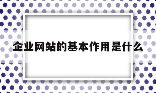 企业网站的基本作用是什么(企业网站的内容主要包括什么)