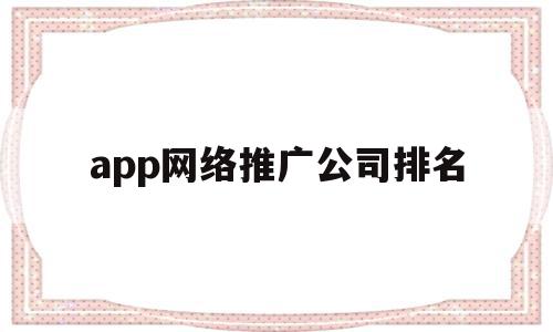 app网络推广公司排名(网络app推广是什么公司)