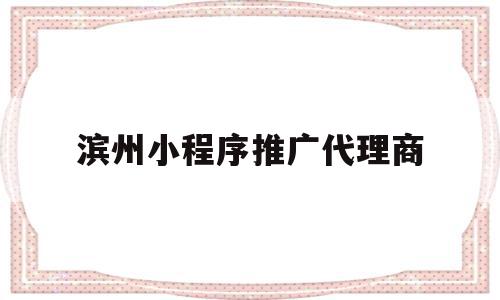 滨州小程序推广代理商(做小程序推广的公司都有哪些)