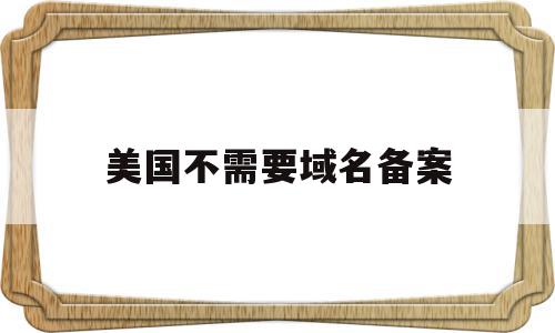 美国不需要域名备案(美国不需要域名备案的公司)