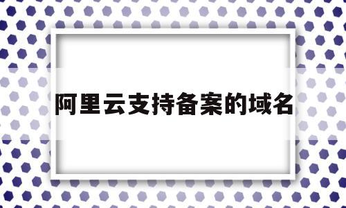 阿里云支持备案的域名(阿里云备案 域名备案 区别)