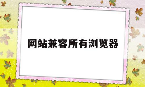 网站兼容所有浏览器(浏览器的兼容性站点列表在哪儿)