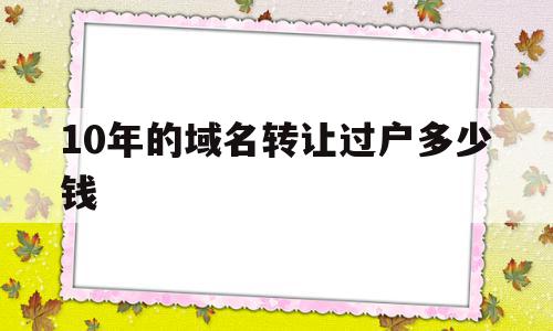 10年的域名转让过户多少钱的简单介绍