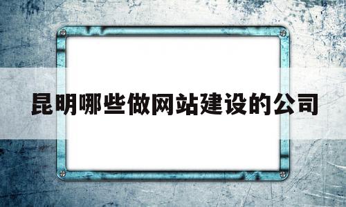 昆明哪些做网站建设的公司(昆明哪些做网站建设的公司比较多)