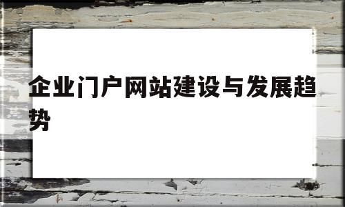 企业门户网站建设与发展趋势(企业建设门户网站的目的和需求)