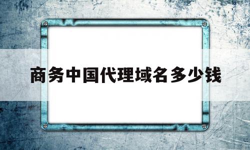 包含商务中国代理域名多少钱的词条