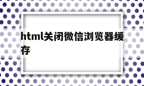 html关闭微信浏览器缓存(html关闭微信浏览器缓存怎么关闭)