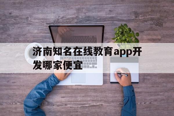 济南知名在线教育app开发哪家便宜(济南线上教育)