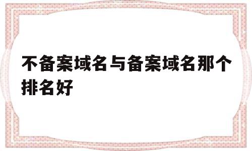 不备案域名与备案域名那个排名好(备案的域名和没备案的域名有什么区别)