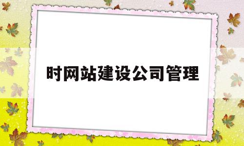 时网站建设公司管理(网站建设公司选择标准)