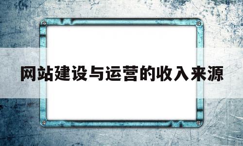 网站建设与运营的收入来源(简述网站运营成功的条件有哪些)