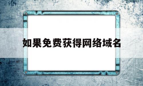 如果免费获得网络域名(如何申请免费域名做网站)