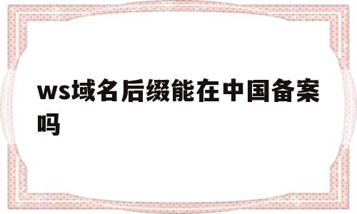 ws域名后缀能在中国备案吗的简单介绍